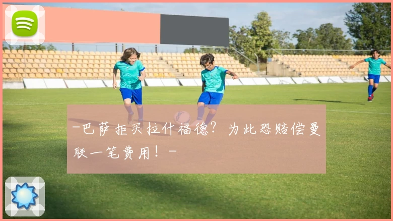 -巴萨拒买拉什福德？为此恐赔偿曼联一笔费用！-