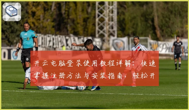 开云电脑登录使用教程详解：快速掌握注册方法与安装指南，轻松开启高效办公新体验