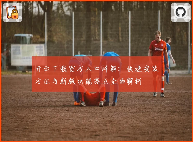 开云下载官方入口详解：快速安装方法与新版功能亮点全面解析