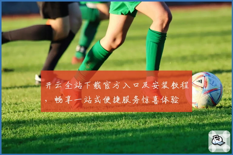 开云全站下载官方入口及安装教程，畅享一站式便捷服务惊喜体验