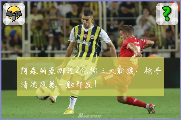 阿森纳豪掷近2亿挖三大新援,枪手清洗风暴一触即发!