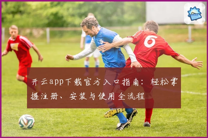 开云app下载官方入口指南：轻松掌握注册、安装与使用全流程