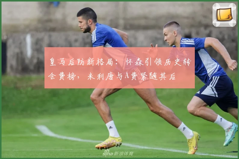 皇马后防新格局:怀森引领历史转会费榜,米利唐与A费紧随其后