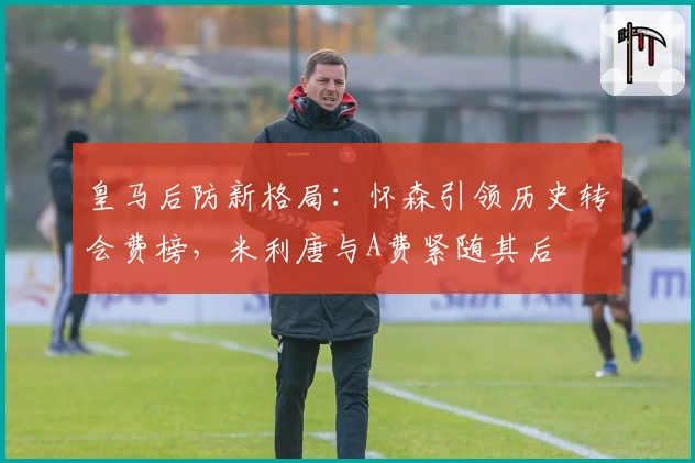 皇马后防新格局：怀森引领历史转会费榜，米利唐与A费紧随其后