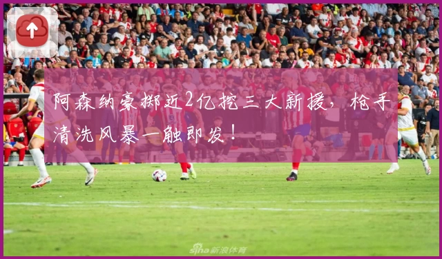 阿森纳豪掷近2亿挖三大新援，枪手清洗风暴一触即发！