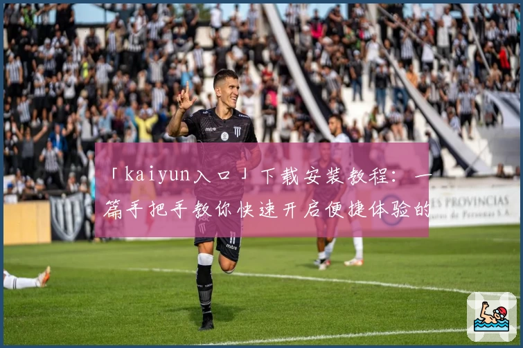 「kaiyun入口」下载安装教程:一篇手把手教你快速开启便捷体验的完整指南