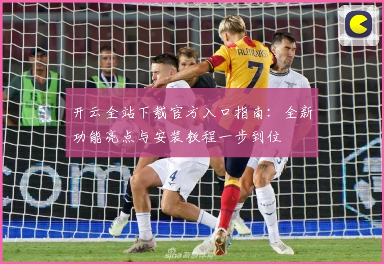 开云全站下载官方入口指南：全新功能亮点与安装教程一步到位