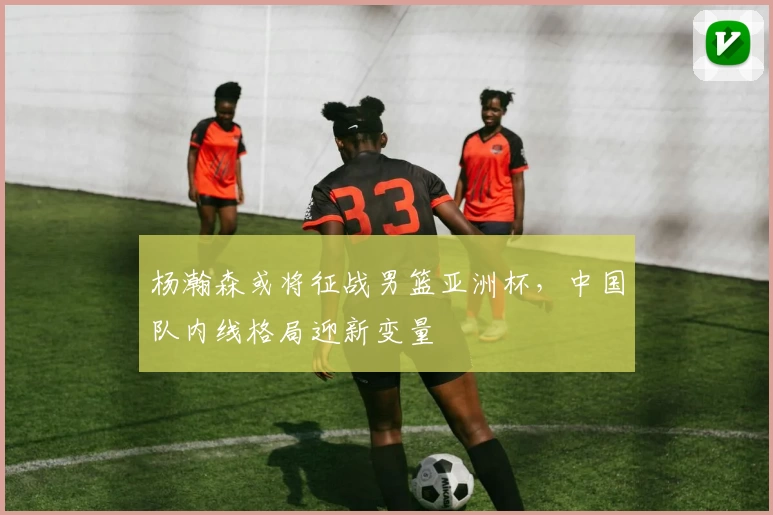 杨瀚森或将征战男篮亚洲杯，中国队内线格局迎新变量