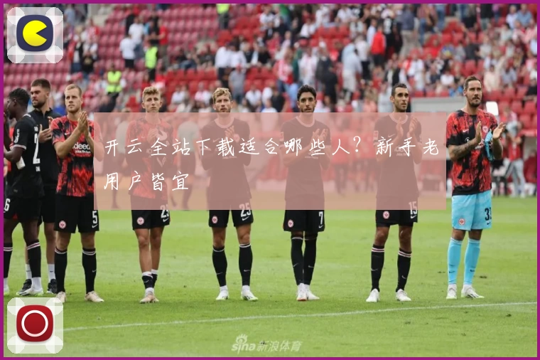 开云全站下载适合哪些人？新手老用户皆宜