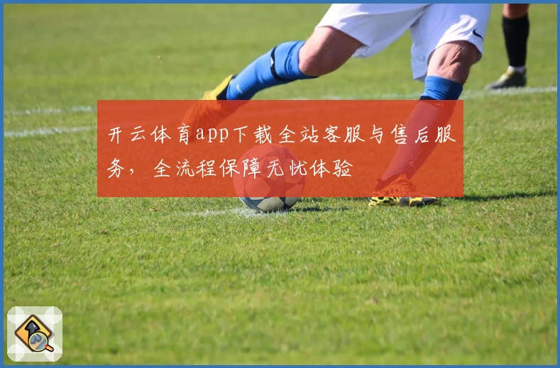 开云体育app下载全站客服与售后服务，全流程保障无忧体验