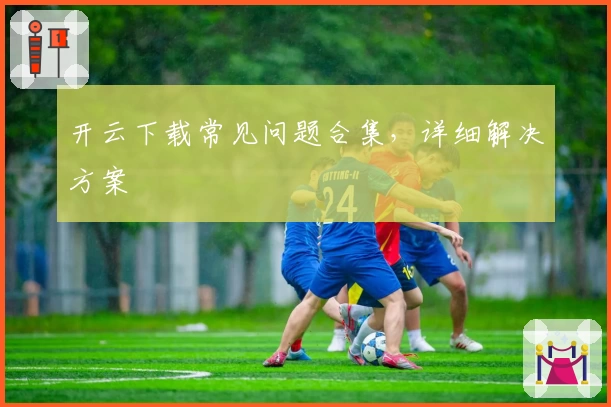 开云下载常见问题合集，详细解决方案