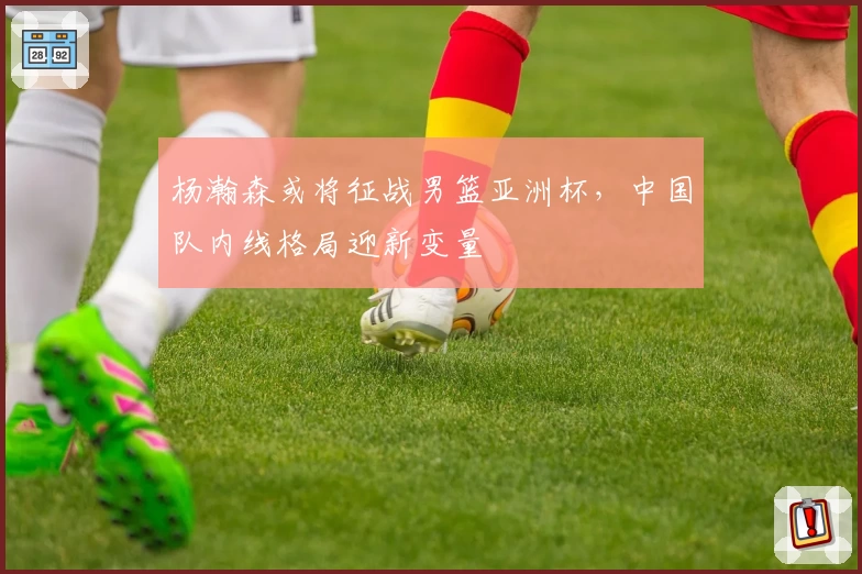 杨瀚森或将征战男篮亚洲杯,中国队内线格局迎新变量